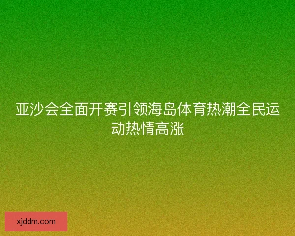 亚沙会全面开赛引领海岛体育热潮全民运动热情高涨